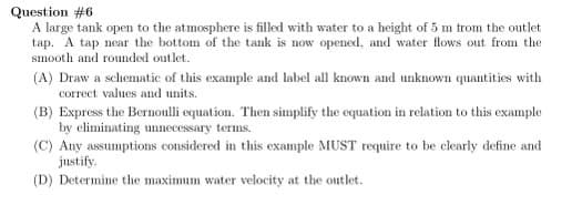 Question #6
A large tank open to the atmosphere is filled with water to a height of 5 m from the outlet
tap. A tap near the bottom of the tank is now opened, and water flows out from the
smooth and rounded outlet.
(A) Draw a schematic of this example and label all known and unknown quantities with
correct values and units.
(B) Express the Bernoulli equation. Then simplify the equation in relation to this example
by eliminating unnecessary terms.
(C) Any assumptions considered in this example MUST require to be clearly define and
justify.
(D) Determine the maximum water velocity at the outlet.