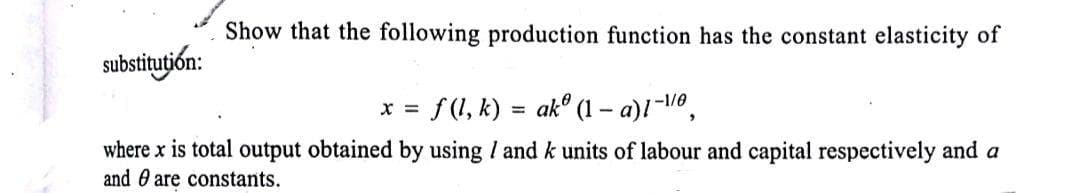 Show that the following production function has the constant elasticity of
substitution:
* = f(1, k) = akº (1 – a)!-o,
-1/0
where x is total output obtained by using / and k units of labour and capital respectively and a
and 0 are constants.
