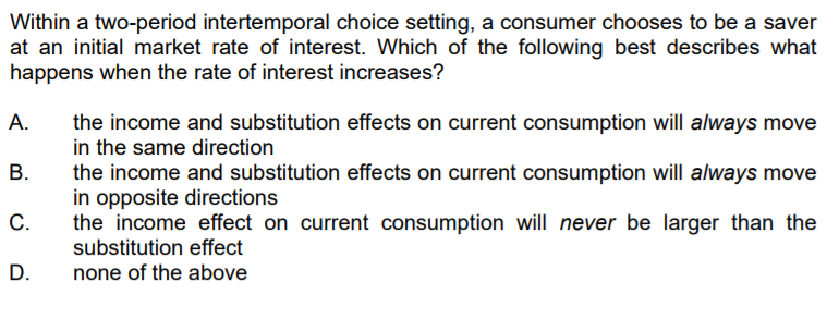 Within a two-period intertemporal choice setting, a consumer chooses to be a saver
at an initial market rate of interest. Which of the following best describes what
happens when the rate of interest increases?
the income and substitution effects on current consumption will always move
in the same direction
the income and substitution effects on current consumption will always move
in opposite directions
the income effect on current consumption will never be larger than the
substitution effect
А.
В.
C.
D.
none of the above
