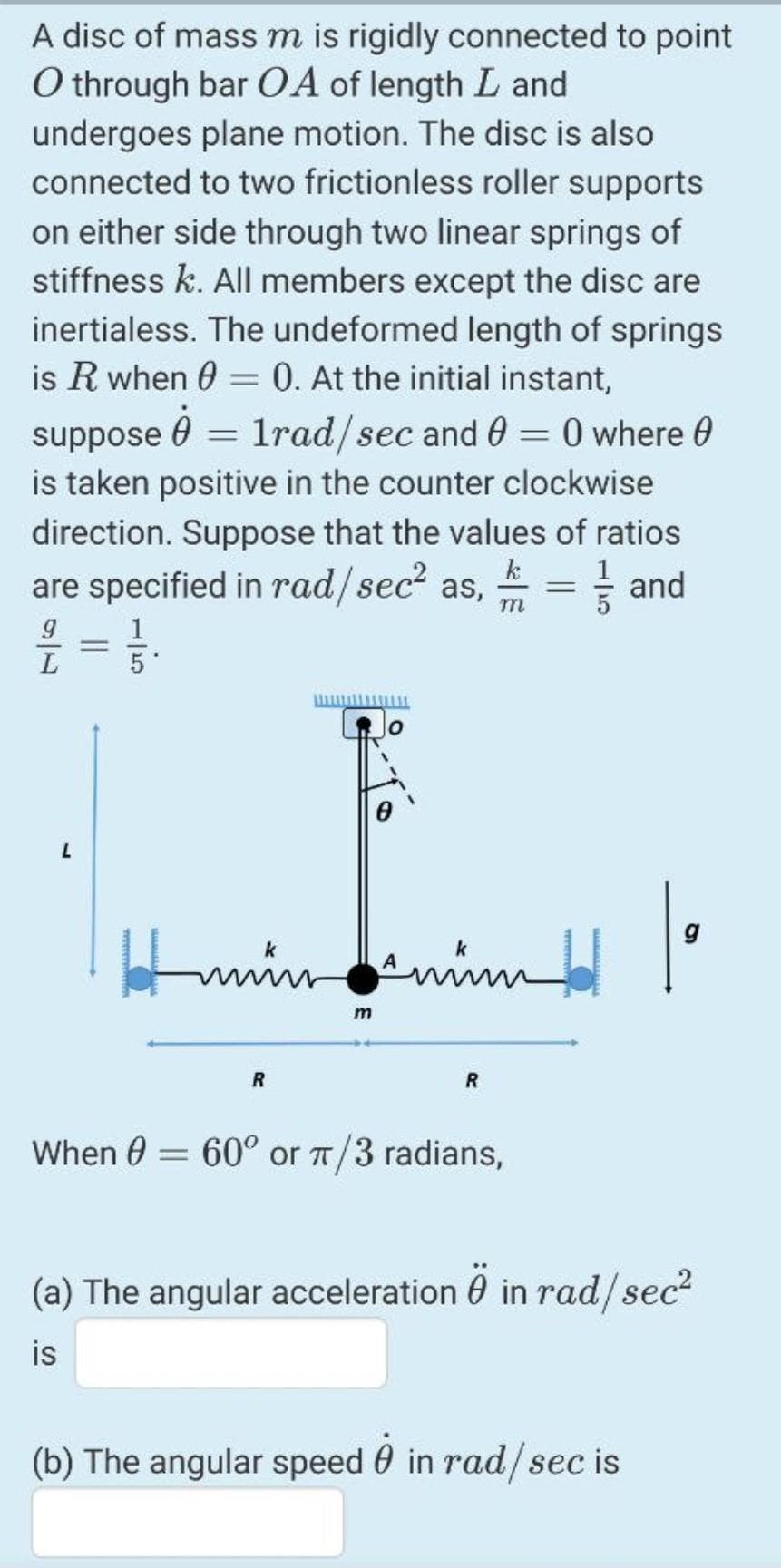 A disc of mass m is rigidly connected to point
O through bar O A of length L and
undergoes plane motion. The disc is also
connected to two frictionless roller supports
on either side through two linear springs of
stiffness k. AlIl members except the disc are
inertialess. The undeformed length of springs
is R when 0 = 0. At the initial instant,
suppose 0 = 1rad/sec and 0 = 0 where 0
is taken positive in the counter clockwise
%3D
direction. Suppose that the values of ratios
k
are specified in rad/sec? as, = and
m
5*
g
min
R
When 0 = 60° or T/3 radians,
(a) The angular acceleration 0 in rad/sec?
is
(b) The angular speed 0 in rad/sec is
