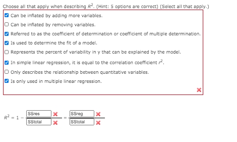 Choose all that apply when describing R2. (Hint: 5 options are correct) (Select all that apply.)
Can be inflated by adding more variables.
O Can be inflated by removing variables.
Referred to as the coefficient of detemination or coefficient of multiple determination.
Is used to determine the fit of a model.
Represents the percent of variability in y that can be explained by the model.
In simple linear regression, it is equal to the correlation coefficient 2.
O Only describes the relationship between quantitative variables.
O Is only used in multiple linear regression.
SSres
SSreg
SStotal
SStotal
