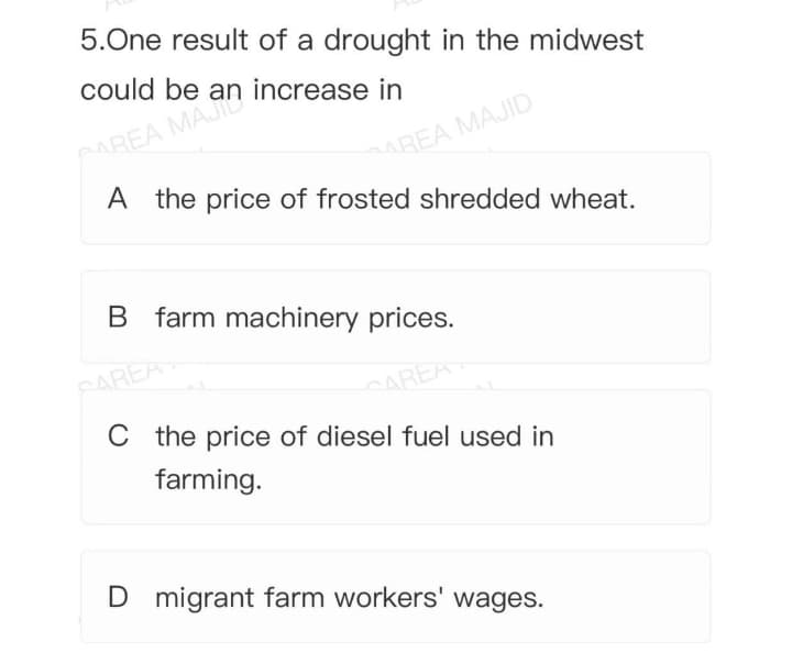 5.One result of a drought in the midwest
could be an increase in
MREA MAJID
A the price of frosted shredded wheat.
AAREA MAJI
B farm machinery prices.
CAREA
CAREA
Cthe price of diesel fuel used in
farming.
D migrant farm workers' wages.
