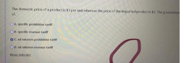 The domestic price of a product is $3 per unit whereas the price of the imported product is $2. The governmen
of.
OA. specific prohibitive tariff
OB. specific revenue tariff
OC. ad valorem prohibitive tariff
OD. ad valorem revenue tariff
Reset Selection
