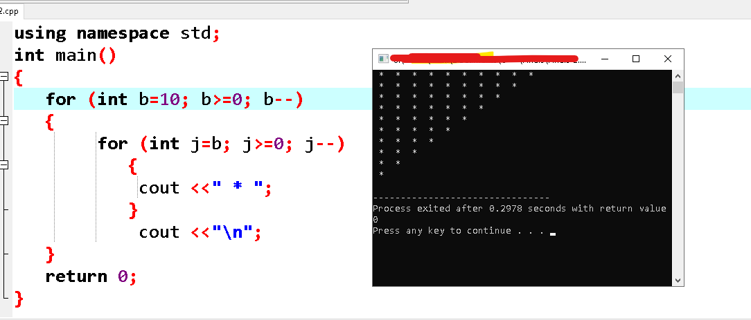 2.cpp
using namespace std;
int main()
{
for (int b=10; b>=0; b--)
{
for (int j=b; j>=0; j--)
X
cout <<" *
}
cout <<"\n";
Process exited after 0.2978 seconds with return value
Press any key to continue . . ..
}
return 0;
