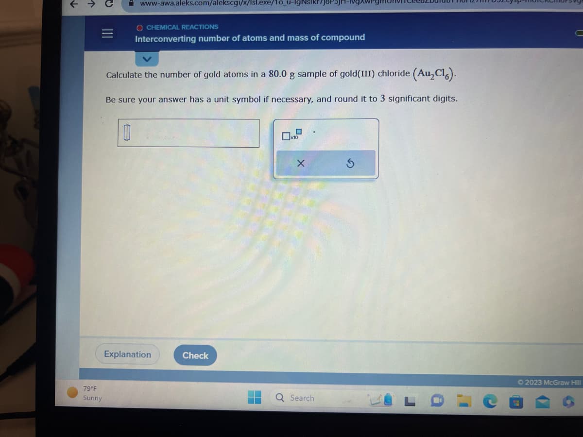 个
|||
79°F
Sunny
www-awa.aleks.com/alekscgi/x/Isl.exe/1o_u-IgNsikr/j8P3JH-№vg
OCHEMICAL REACTIONS
Interconverting number of atoms and mass of compound
Calculate the number of gold atoms in a 80.0 g sample of gold(III) chloride (Au₂Cl).
Be sure your answer has a unit symbol if necessary, and round it to 3 significant digits.
00
Explanation
Check
X
Q Search
S
a
I'
C
Ⓒ2023 McGraw Hill
6