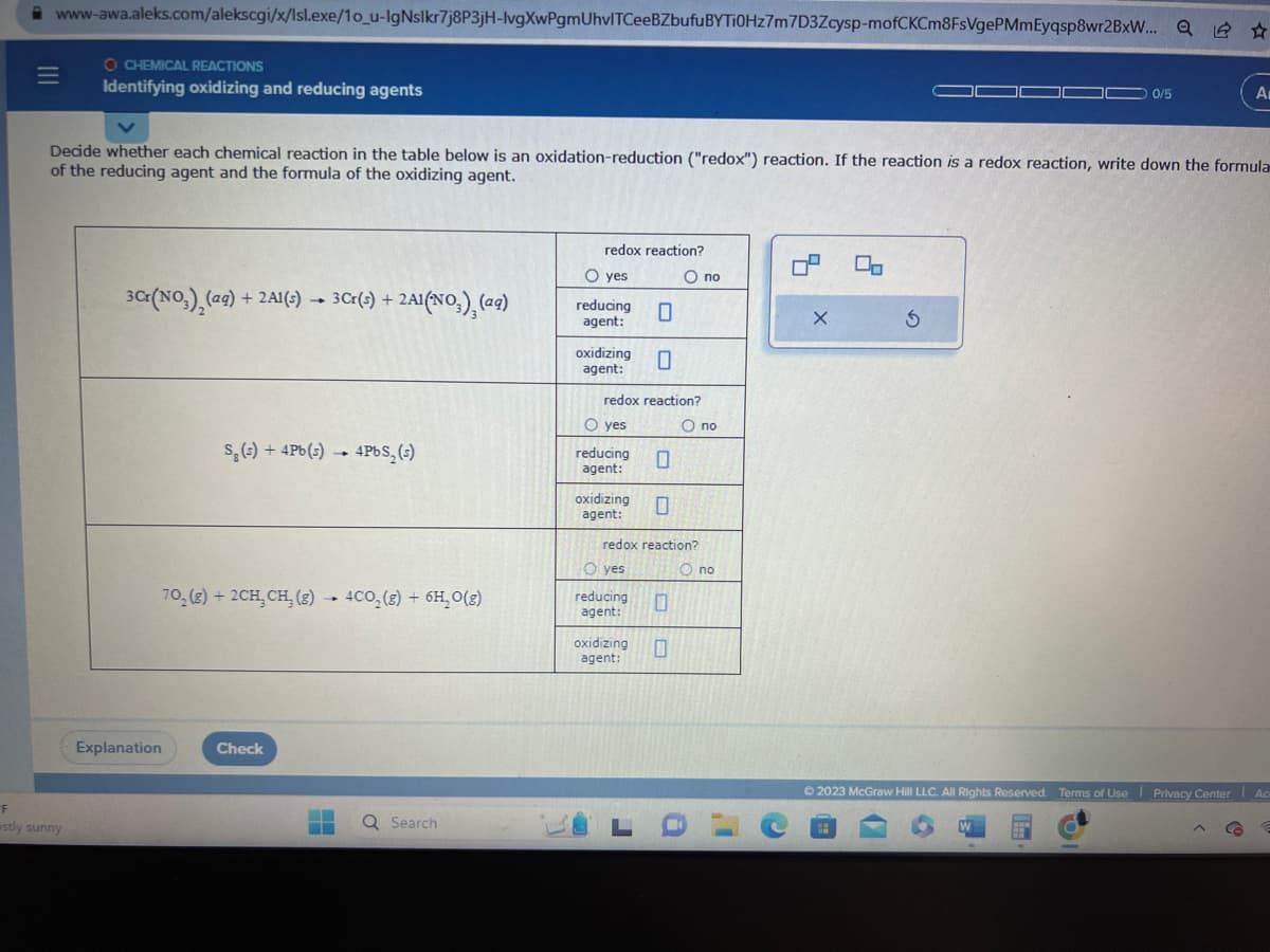 www-awa.aleks.com/alekscgi/x/lsl.exe/10_u-IgNslkr7j8P3jH-lvgXwPgmUhvITCeeBZbufu BYTI0Hz7m7D3Zcysp-mofCKCm8FsVgePMmEyqsp8wr2BxW... Q
=
O CHEMICAL REACTIONS
Identifying oxidizing and reducing agents
F
estly sunny
Decide whether each chemical reaction in the table below is an oxidation-reduction ("redox") reaction. If the reaction is a redox reaction, write down the formula
of the reducing agent and the formula of the oxidizing agent.
3 Cr(NO₂)₂ (aq) +2A1(s) → 3 Cr(s) +
Explanation
3 Cr(s) + 2A1(NO₂) (aq)
S₂ (s) + 4Pb(s).
Check
4
70, (g) + 2CH, CH₂ (g) 4CO₂ (g) + 6H₂O(g)
-
4PbS₂ (s)
▬▬
Q Search
redox reaction?
O yes
reducing
agent:
oxidizing
agent:
O yes
redox reaction?
reducing
agent:
oxidizing
agent:
0
O yes
reducing
agent:
0
redox reaction?
O no
0
oxidizing 0
agent:
O no
O no
4
X
00
3
0/5
W
Ⓒ2023 McGraw Hill LLC. All Rights Reserved. Terms of Use Privacy Center Ac
www
A
G