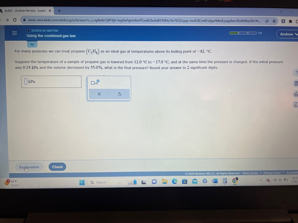 A ALEKS-Andrew Herrera - Learn X +
- с
=
www-awa.aleks.com/alekscgi/x/Isl.exe/10_u-IgNslkr7j8P3jH-lvgXwPgmUhvlTCeeBZbufuBYTi0Hz7m7D3Zcysp-mofCKCm8FsVgePMmEyqsp8wr2BxWBKySBLHh... ☆
O STATES OF MATTER
Using the combined gas law
82°F
Sunny
kPa
Explanation
For many purposes we can treat propane (C3Hg) a as an ideal gas at temperatures above its boiling point of -42. °C.
Suppose the temperature of a sample of propane gas is lowered from 12.0 °C to -17.0 °C, and at the same time the pressure is changed. If the initial pressure
was 0.34 kPa and the volume decreased by 55.0%, what is the final pressure? Round your answer to 2 significant digits.
Check
▬
▬
X
Q Search
5
LDLC
1/3
=
✔
h
G
Andrew V
D
© 2023 McGraw Hill LLC. All Rights Reserved. Terms of Use | Privacy Center | Accessibil
10:21
7/30/2
D
002
Ar