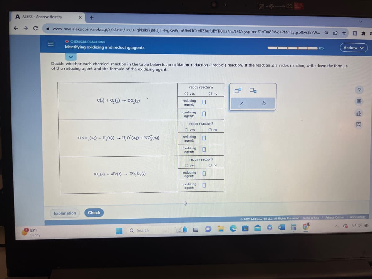 A ALEKS - Andrew Herrera
← → C
89°F
Sunny
=
X
www-awa.aleks.com/alekscgi/x/Isl.exe/1o_u-IgNslkr7j8P3jH-lvgXwPgmUhvITCeeBZbufuBYTi0Hz7m7D3Zcysp-mofCKCm8FsVgePMmEyqsp8wr2BxW... Q
+
O CHEMICAL REACTIONS
Identifying oxidizing and reducing agents
Explanation
Decide whether each chemical reaction in the table below is an oxidation-reduction ("redox") reaction. If the reaction is a redox reaction, write down the formula
of the reducing agent and the formula of the oxidizing agent.
C(s) +O₂(g) → CO₂(g)
1
HNO, (aq)+ H₂O(1) H₂O (aq) + NO3(aq)
-
30, (g) + 4Fe(s)→ 2Fe₂O; (3)
Check
▬
Q Search
redox reaction?
O yes
reducing
agent:
oxidizing
agent:
O yes
redox reaction?
reducing
agent:
0
0
oxidizing 0
agent:
O yes
reducing
agent:
0
oxidizing
agent:
redox reaction?
O no
0
O no
O no
04
e
X
00
S
0/5
W
Andrew V
B
2
Co
A EFF
© 2023 McGraw Hill LLC. All Rights Reserved. Terms of Use Privacy Center Accessibility
@0
al
Ar