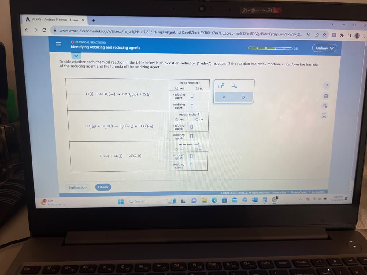 A ALEKS- Andrew Herrera - Learn X +
← → C
Esc
1 89°F
www-awa.aleks.com/alekscgi/x/lsl.exe/1o_u-IgNslkr7j8P3jH-lvgXwPgmUhvITCeeBZbufu BYTi0Hz7m7D3Zcysp-mofCKCm8FsVgePMmEyqsp8wr2BxWBKYS... Q
=
O CHEMICAL REACTIONS
Identifying oxidizing and reducing agents
Mostly sunny
Fe(s) + CuSO (aq)→ FeSO₂ (aq) + Cu(s)
Decide whether each chemical reaction in the table below is an oxidation-reduction ("redox") reaction. If the reaction is a redox reaction, write down the formula
of the reducing agent and the formula of the oxidizing agent.
co₂(g) + 2H₂O(1) H₂O (aq) + HCO₂ (ag)
Explanation
2Na(s) + Cl₂ (g) 2 NaC1 (:)
Check
4
F4
‒‒
C
Q Search
F6
F7
redox reaction?
O yes
reducing
agent:
0
0
redox reaction?
oxidizing
agent:
O yes
reducing
agent:
oxidizing 0
agent:
0
reducing
agent:
redox reaction?
yes
0
oxidizing 0
agent:
FO
O no
O no
Ono
LDC
B
F9
1
0°
F10
X
◄O--
*-
3
F11
▬▬▬00 3/5
© 2023 McGraw Hill LLC. All Rights Reserved. Terms of Use Privacy Center
F12
PrtSc
+
Insert
G
Delete
Andrew V
Rockenare
EES
do
Ar
Accessibilty
20
Num
2:53 PM C
7/30/2023
1
a
*
X