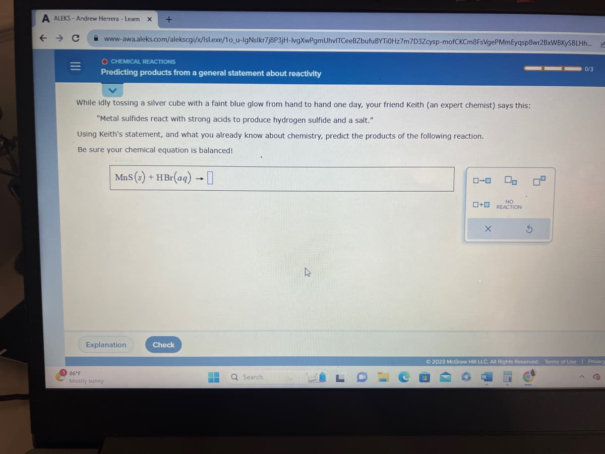 A ALEKS-Andrew Herrera - Learn X +
← → C
=
www-awa.aleks.com/alekscgi/x/lsl.exe/10_u-IgNslkr7j8P3jH-lvgXwPgmUhvlTCeeBZbufu BYTI0Hz7m7D3Zcysp-mofCKCm8FsVgePMmEyqsp8wr2BxWBKYSBLHh... LE
O CHEMICAL REACTIONS
Predicting products from a general statement about reactivity
While idly tossing a silver cube with a faint blue glow from hand to hand one day, your friend Keith (an expert chemist) says this:
"Metal sulfides react with strong acids to produce hydrogen sulfide and a salt."
Using Keith's statement, and what you already know about chemistry, predict the products of the following reaction.
Be sure your chemical equation is balanced!
MnS (s) + HBr(aq) →0
Explanation
86°F
Mostly sunny
Check
‒‒
▬
Q Search
4
LO
0-0
On
NO
+ REACTION
X
Ś
0/3
© 2023 McGraw Hill LLC. All Rights Reserved. Terms of Use | Privacy