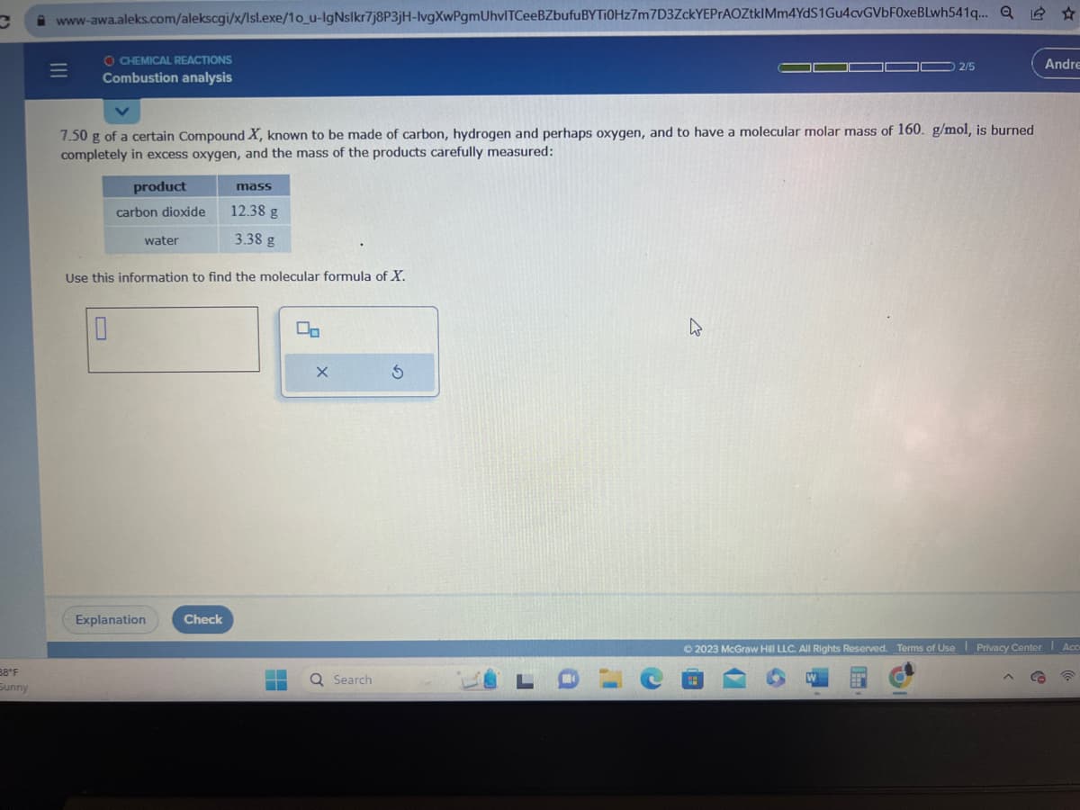 C www-awa.aleks.com/alekscgi/x/lsl.exe/1o_u-IgNslkr7j8P3jH-lvgXwPgmUhvITCeeBZbufu BYTI0Hz7m7D3ZckYEPrAOZtklMm4YdS1Gu4cvGVbF0xeBLwh541q.... Q ✩
38°F
Sunny
=
OCHEMICAL REACTIONS
Combustion analysis
7.50 g of a certain Compound X, known to be made of carbon, hydrogen and perhaps oxygen, and to have a molecular molar mass of 160. g/mol, is burned
completely in excess oxygen, and the mass of the products carefully measured:
product
carbon dioxide
10
water
Use this information to find the molecular formula of X.
Explanation
mass
Check
12.38 g
3.38 g
T
X
Q Search
S
J
a
I'
C
0 2/5
W
Andre
Ⓒ2023 McGraw Hill LLC. All Rights Reserved. Terms of Use Privacy Center Acc