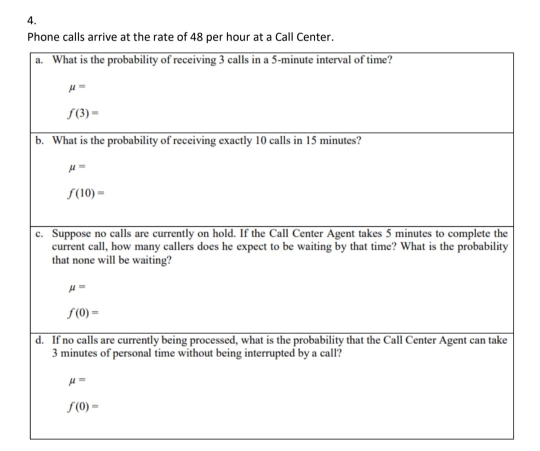 4.
Phone calls arrive at the rate of 48 per hour at a Call Center.
a. What is the probability of receiving 3 calls in a 5-minute interval of time?
μ=
f(3) =
b. What is the probability of receiving exactly 10 calls in 15 minutes?
μ=
f(10) =
c. Suppose no calls are currently on hold. If the Call Center Agent takes 5 minutes to complete the
current call, how many callers does he expect to be waiting by that time? What is the probability
that none will be waiting?
μ=
f(0) =
d. If no calls are currently being processed, what is the probability that the Call Center Agent can take
3 minutes of personal time without being interrupted by a call?
μ=
f(0) =