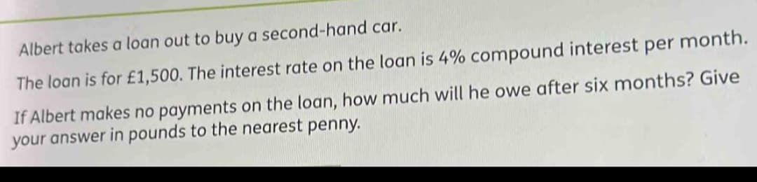 Albert takes a loan out to buy a second-hand car.
The loan is for £1,500. The interest rate on the loan is 4% compound interest per month.
If Albert makes no payments on the loan, how much will he owe after six months? Give
your answer in pounds to the nearest penny.