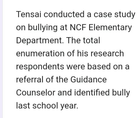 Tensai conducted a case study
on bullying at NCF Elementary
Department. The total
enumeration
of his research
respondents were based on a
referral of the Guidance
Counselor and identified bully
last school year.