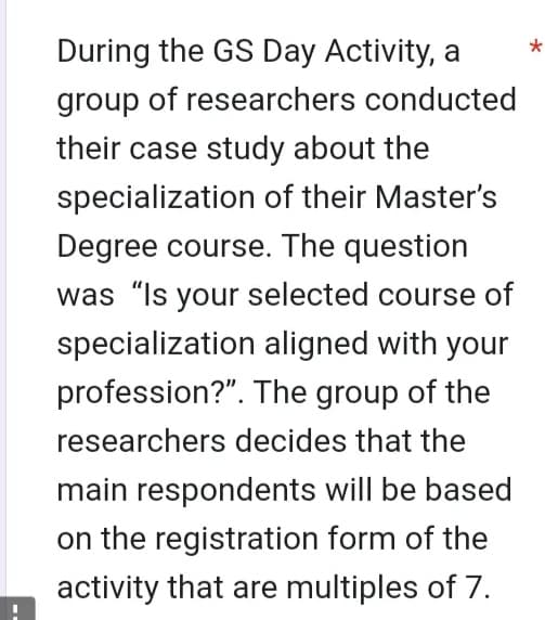 During the GS Day Activity, a
group of researchers conducted
their case study about the
specialization of their Master's
Degree course. The question
was "Is your selected course of
specialization aligned with your
profession?". The group of the
researchers decides that the
main respondents will be based
on the registration form of the
activity that are multiples of 7.
*