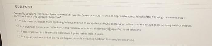 QUESTION 8
Generally speaking, taxpayers have incentives to use the fastest possible method to depreciate assets. Which of the following statements is not
consistent with this taxpayer objective?
CA business chooses 150n declining balance method to compute its MACRS depreciation rather than the default 200 declining balarce method
OA business owner uses 100w bonus depreciation to write off all current yelb qualifed asset additions
O Racetrack owners depreciate tracks over 7 years rather than 15 years
ORAsmall business owner claims the largest possible armoun of Section 179 immediate expensing
