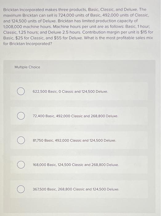 Bricktan Incorporated makes three products, Basic, Classic, and Deluxe. The
maximum Bricktan can sell is 724,000 units of Basic, 492,000 units of Classic,
and 124,500 units of Deluxe. Bricktan has limited production capacity of
1,008.000 machine hours. Machine hours per unit are as follows: Basic, 1 hour,
Classic, 1.25 hours; and Deluxe 2.5 hours. Contribution margin per unit is $15 for
Basic, $25 for Classic, and $55 for Deluxe. What is the most profitable sales mix
for Bricktan Incorporated?
Multiple Choice
622,500 Basic, O Classic and 124,500 Deluxe.
72,400 Basic, 492,000 Classic and 268,800 Deluxe.
81,750 Basic, 492,000 Classic and 124,500 Deluxe.
168,000 Basic, 124,500 Classic and 268,800 Deluxe.
367,500 Basic, 268,800 Classic and 124,500 Deluxe.
