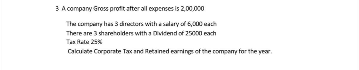 3 A company Gross profit after all expenses is 2,00,000
The company has 3 directors with a salary of 6,000 each
There are 3 shareholders with a Dividend of 25000 each
Tax Rate 25%
Calculate Corporate Tax and Retained earnings of the company for the year.
