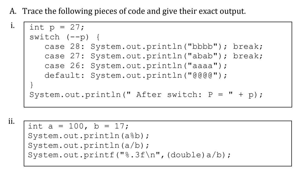 A. Trace the following pieces of code and give their exact output.
i.
int p
27;
switch (--p) {
case 28: System.out.println ("bbbb"); break;
case 27: System.out.println("abab"); break;
case 26: System.out.println ("aaaa");
default: System.out.println("@@ @ @ " ) ;
}
System.out.println(" After switch: P =
" + p);
ii.
int a = 100, b
17;
System.out.println (a%b);
System.out.println(a/b);
System.out.printf("%.3f\n",(double)a/b);
