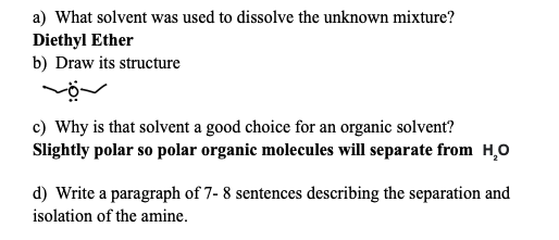 a) What solvent was used to dissolve the unknown mixture?
Diethyl Ether
b) Draw its structure
--
c) Why is that solvent a good choice for an organic solvent?
Slightly polar so polar organic molecules will separate from H₂O
d) Write a paragraph of 7- 8 sentences describing the separation and
isolation of the amine.