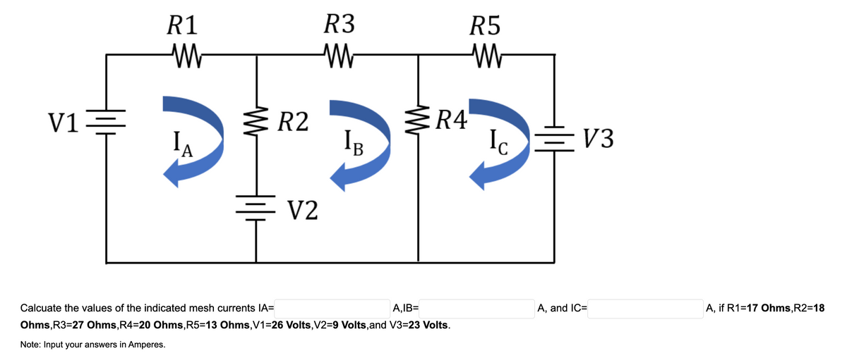 R1
R3
R5
R4
Ic
V1
R2
IB
E V3
А
V2
Calcuate the values of the indicated mesh currents IA=
A,IB=
A, and IC=
A, if R1=17 Ohms,R2=18
Ohms, R3=27 Ohms,R4=20 Ohms, R5=13 Ohms,V1=26 Volts,V2=9 Volts,and V3=23 Volts.
Note: Input your answers in Amperes.
