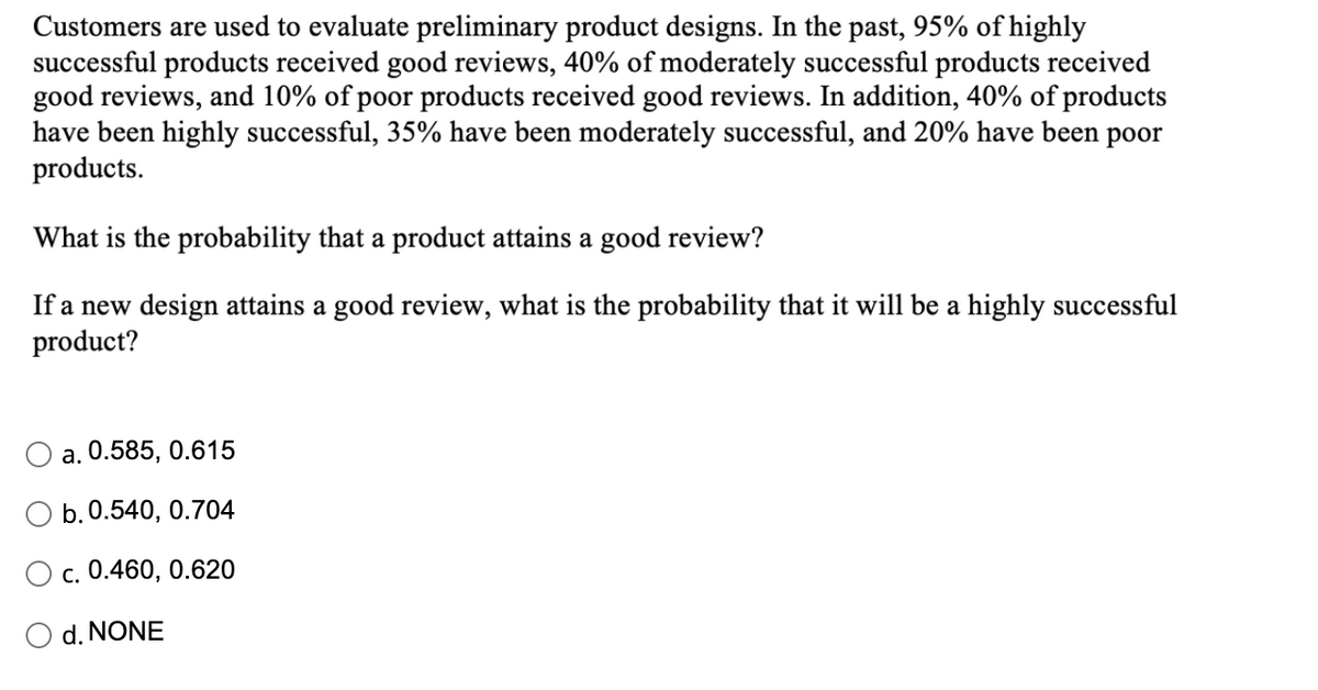 Customers are used to evaluate preliminary product designs. In the past, 95% of highly
successful products received good reviews, 40% of moderately successful products received
good reviews, and 10% of poor products received good reviews. In addition, 40% of products
have been highly successful, 35% have been moderately successful, and 20% have been poor
products.
What is the probability that a product attains a good review?
If a new design attains a good review, what is the probability that it will be a highly successful
product?
a. 0.585, 0.615
b. 0.540, 0.704
O c. 0.460, 0.620
d. NONE
