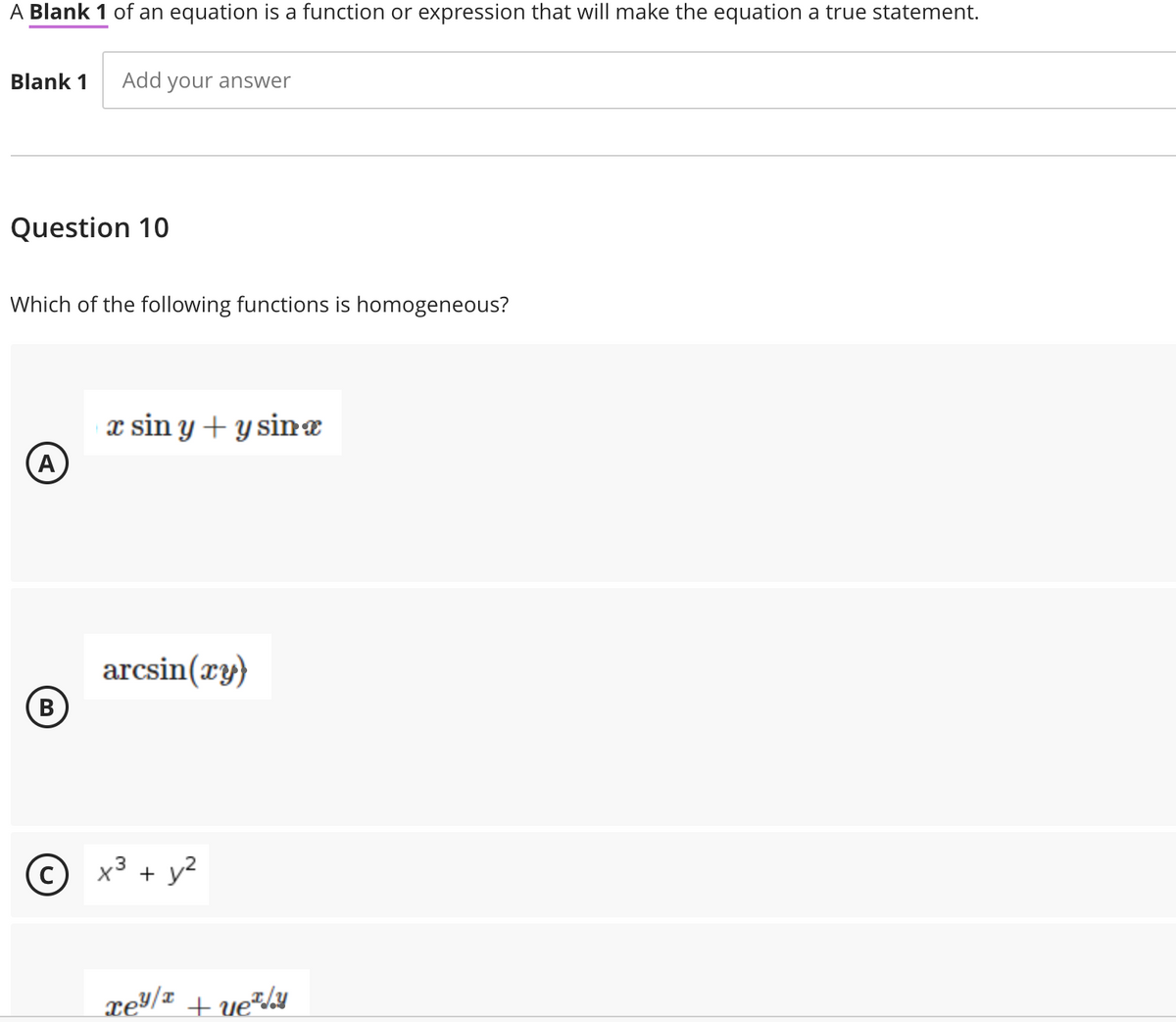 A Blank 1 of an equation is a function or expression that will make the equation a true statement.
Blank 1
Add your answer
Question 10
Which of the following functions is homogeneous?
x sin y + y sinæ
A
arcsin(xy)
B)
В
x3 + y2
xey/¤ + ue*/¥
