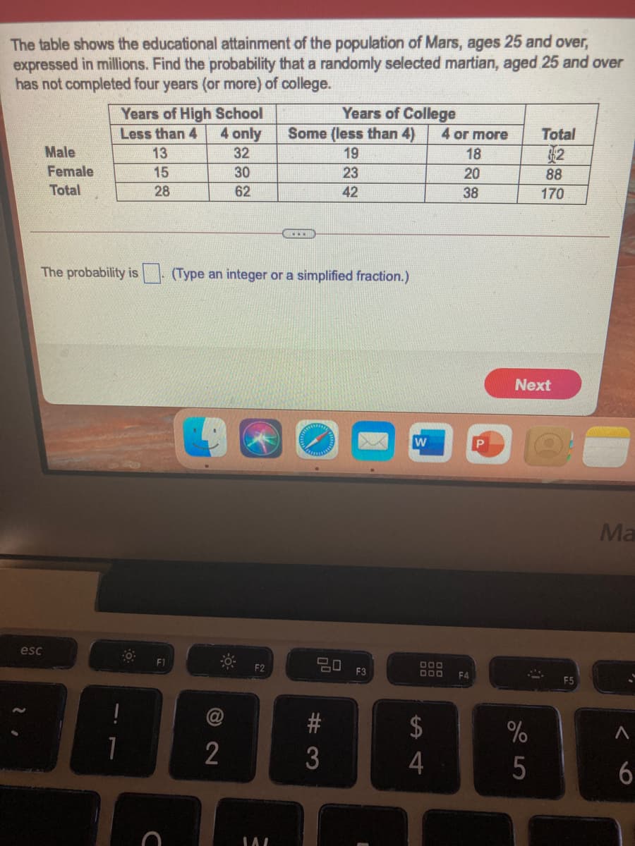 The table shows the educational attainment of the population of Mars, ages 25 and over,
expressed in millions. Find the probability that a randomly selected martian, aged 25 and over
has not completed four years (or more) of college.
Years of High School
4 only
Years of College
Some (less than 4)
Less than 4
4 or more
Total
32
Male
13
32
19
18
Female
15
30
23
20
88
Total
28
62
42
38
170
The probability is. (Type an integer or a simplified fraction.)
Next
w
Ma
esc
F1
20 F3
000
F4
$
%
2
# 3
