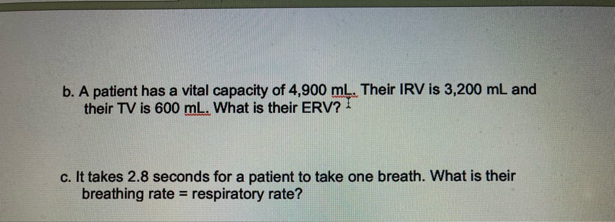 b. A patient has a vital capacity of 4,900 mL. Their IRV is 3,200 mL and
their TV is 600 mL. What is their ERV?
c. It takes 2.8 seconds for a patient to take one breath. What is their
breathing rate= respiratory rate?