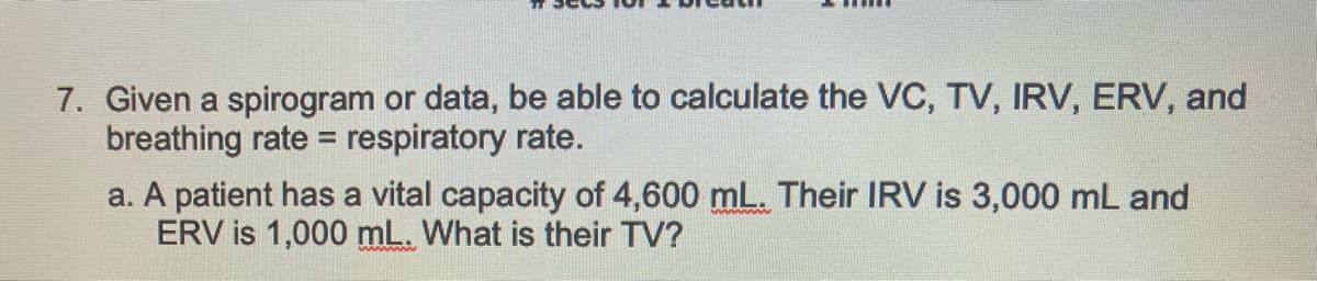 7. Given a spirogram or data, be able to calculate the VC, TV, IRV, ERV, and
breathing rate = respiratory rate.
a. A patient has a vital capacity of 4,600 mL. Their IRV is 3,000 mL and
ERV is 1,000 mL. What is their TV?