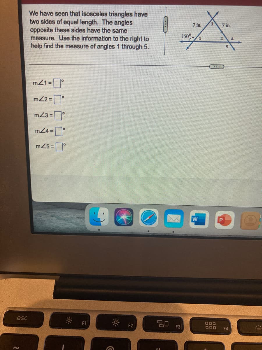 We have seen that isosceles triangles have
two sides of equal length. The angles
opposite these sides have the same
measure. Use the information to the right to
help find the measure of angles 1 through 5.
7 in
E.
7 in
150°
4.
5
m21 =°
m22 =°
m23 =
m24 = °
m25 =
w
esc
임 F3)
000
000
F2
F4
