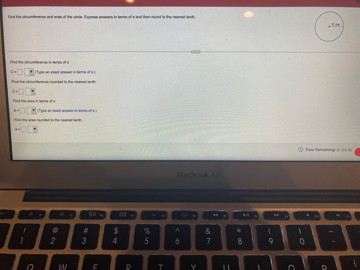 Find the circumference and area of the circle. Express answers in terms of x and then round to the nearest tenth.
12 cm
Find the circumference in terms of z
C=
(Type an exact answer in terms of x.)
Find the circumference rounded to the nearest tenth.
C=
Find the area in terms of x
A=
V (Type an exact answer in terms of r.)
Find the area rounded to the nearest tenth.
O Time Remaining: 01:04:45
MacBook Air
F2
F3
F4
F7
FB
F9
F10
BI
@
#3
$
&
2
5
6
7
8.
9.
T
Y
