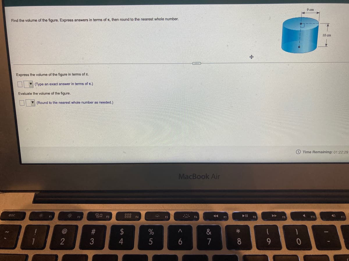 9 cm
Find the volume.of the figure. Express answers in terms of x, then round to the nearest whole number.
10 cm
Express the volume of the figure in terms of T.
V (Type an exact answer in terms of x.)
Evaluate the volume of the figure.
(Round to the nearest whole number as needed.)
O Time Remaining: 01:22:29
MacBook Air
20 F3
esc
F1
F6
F9
F10
$
&
2
6
7
8
