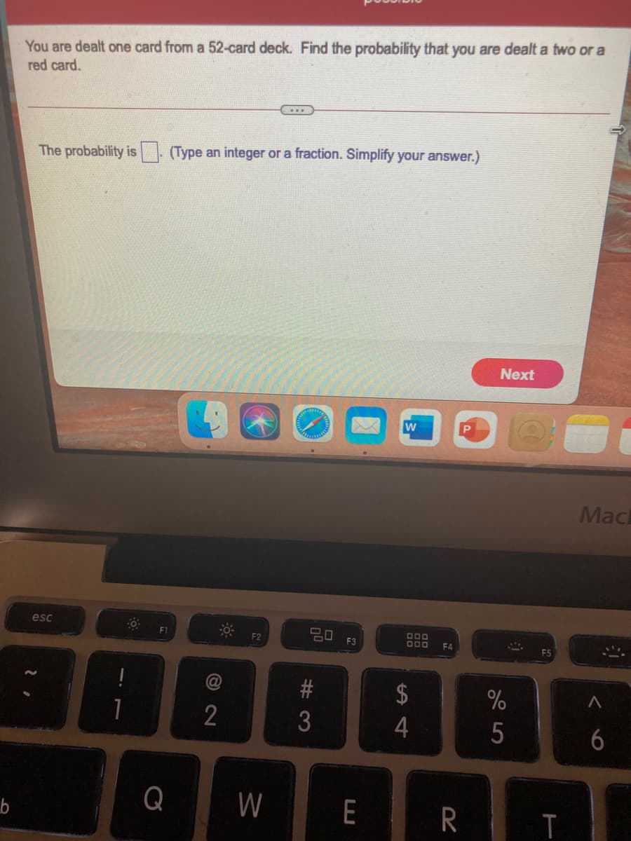 You are dealt one card from a 52-card deck. Find the probability that you are dealt a two or a
red card.
The probability is (Type an integer or a fraction. Simplify your answer.)
Next
Mach
esc
000
F1
F2
F3
F4
2$
5
6
Q
W
RI
# 3
