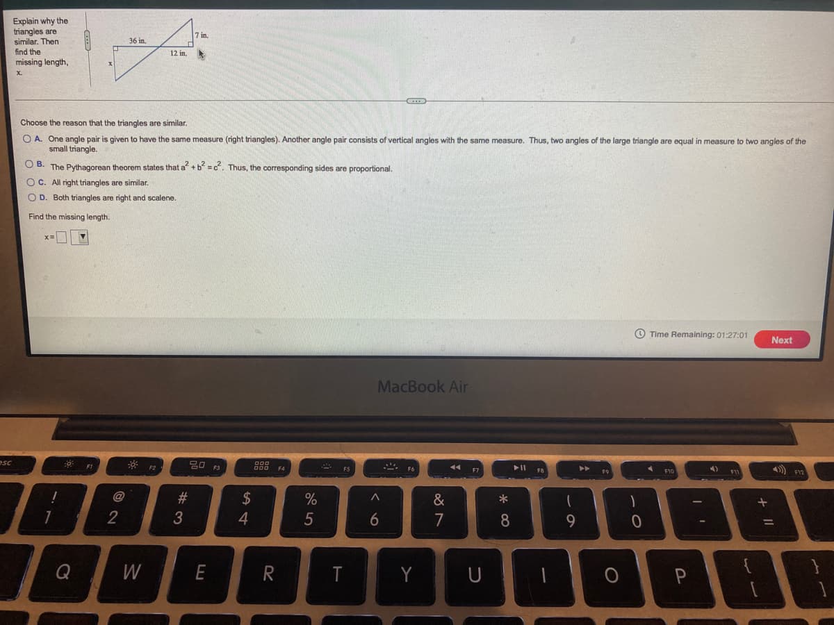 Explain why the
triangles are
similar. Then
find the
missing length,
7 in.
36 in,
12 in.
Choose the reason that the triangles are similar.
O A. One angle pair is given to have the same measure (right triangles). Another angle pair consists of vertical angles with the same measure. Thus, two angles of the large triangle are equal in measure to two angles of the
small triangle.
O B. The Pythagorean theorem states that a +b =c. Thus, the corresponding sides are proportional.
O C. All right triangles are similar.
O D. Both triangles are right and scalene.
Find the missing length.
O Time Remaining: 01:27:01
Next
MacBook Air
esc
吕0 F3
888 F4
F12
#3
2$
*
2
3
4
7
8
Q
W
E
R
T
Y
U
5
