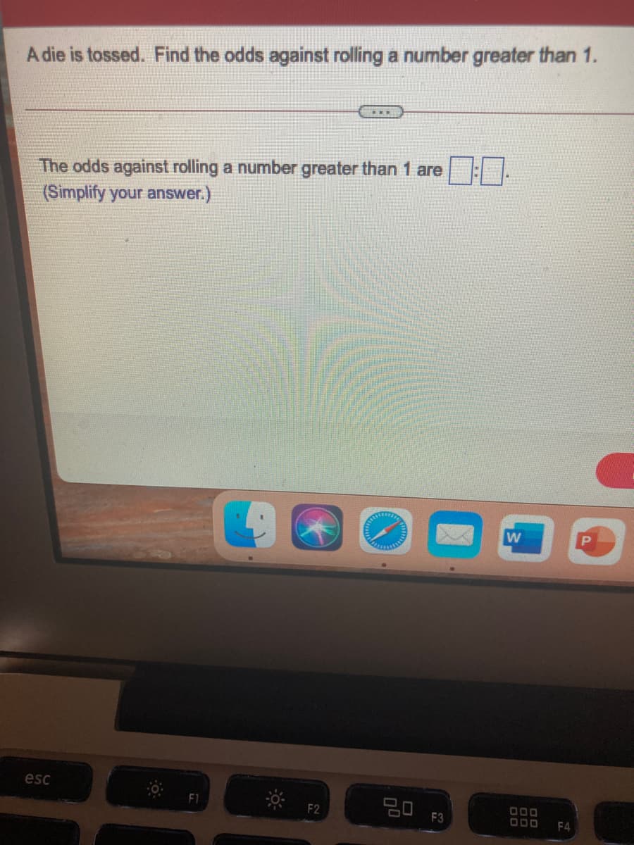 A die is tossed. Find the odds against rolling a number greater than 1.
The odds against rolling a number greater than 1 are
(Simplify your answer.)
w
esc
F3
F4
