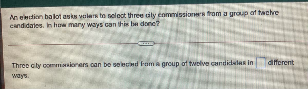 An election ballot asks voters to select three city commissioners from a group of twelve
candidates. In how many ways can this be done?
different
Three city commissioners can be selected from a group of twelve candidates in
ways.
