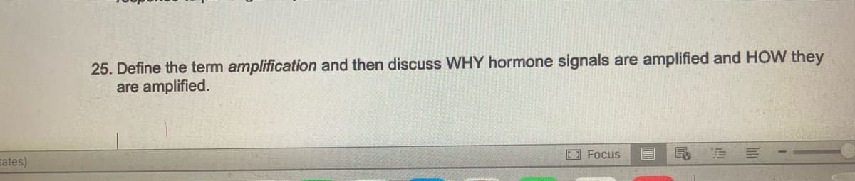 ates)
25. Define the term amplification and then discuss WHY hormone signals are amplified and HOW they
are amplified.
Focus
E