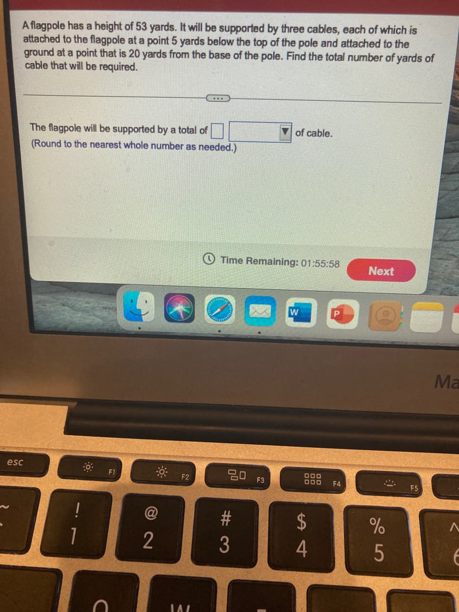 A flagpole has a height of 53 yards. It will be supported by three cables, each of which is
attached to the flagpole at a point 5 yards below the top of the pole and attached to the
ground at a point that is 20 yards from the base of the pole. Find the total number of yards of
cable that will be required.
of cable.
The flagpole will be supported by a total of
(Round to the nearest whole number as needed.)
Time Remaining: 01:55:58
Next
Ma
esc
딤 F3
000
D00
F1
F2
F4
F5
2$
2
4
# 3
