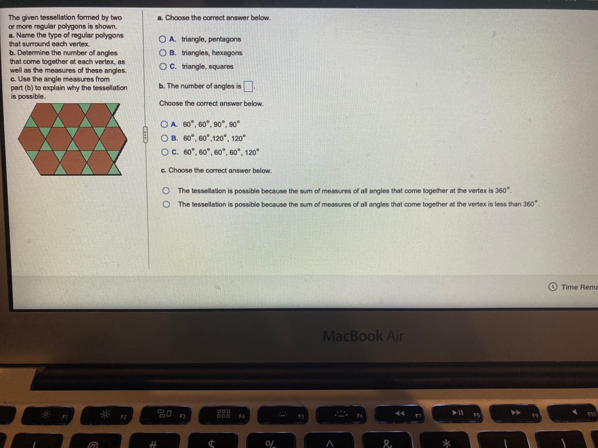 The given tessellation formed by two
or more regular polygons is shown.
a. Name the type of regular polygons
that surround each vertex.
b. Determine the number of angles
that come together at each vertex, as
well as the measures of these angles.
c. Use the angle measures from
part (b) to explain why the tessellation
is possible.
a. Choose the correct answer below.
O A. triangle, pentagons
O B. triangles, hexagons
OC. triangle, squares
b. The number of angles is.
Choose the correct answer below.
O A. 60°, 60°, 90°, 90°
O B. 60°, 60°, 120°, 120°
O C. 60°, 60°, 60°, 60°, 120°
c. Choose the correct answer below.
The tessellation is possible because the sum of measures of all angles that come together at the vertex is 360°.
The tessellation is possible because the sum of measures of all angles that come together at the vertex is less than 360°.
O Time Rema
MacBook Air
20 F3
F8
%23
оо
