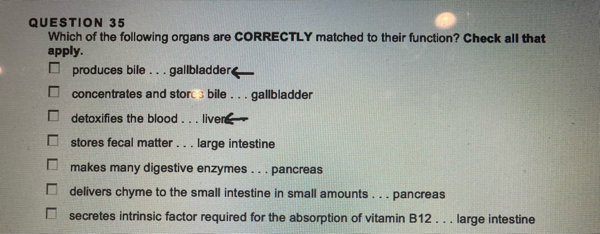 QUESTION 35
Which of the following organs are CORRECTLY matched to their function? Check all that
apply.
produces bile...gallbladder
concentrates and stores bile... gallbladder
detoxifies the blood... liver
stores fecal matter... large intestine
makes many digestive enzymes ... pancreas
delivers chyme to the small intestine in small amounts ...
pancreas
secretes intrinsic factor required for the absorption of vitamin B12... large intestine