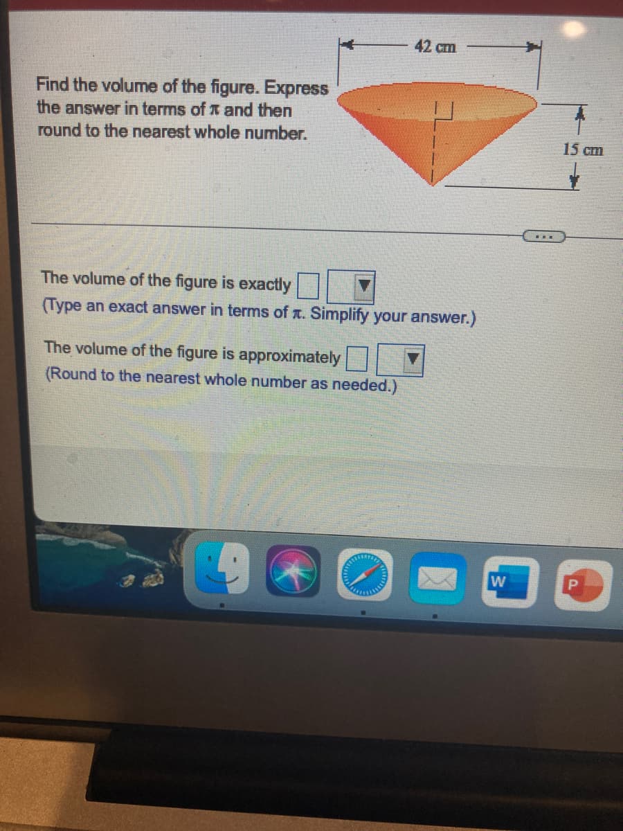 42 cm
Find the volume of the figure. Express
the answer in terms of x and then
round to the nearest whole number.
15 cm
The volume of the figure is exactly
(Type an exact answer in terms of . Simplify your answer.)
The volume of the figure is approximately
(Round to the nearest whole number as needed.)
w
