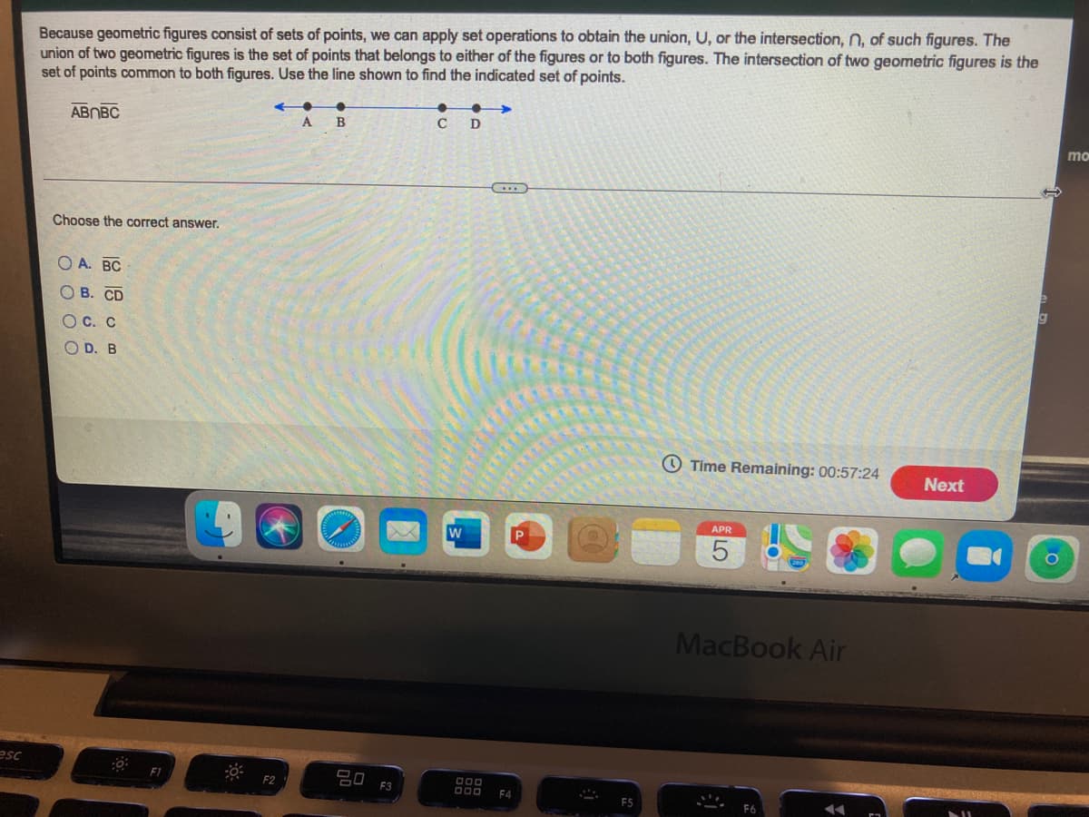 Because geometric figures consist of sets of points, we can apply set operations to obtain the union, U, or the intersection, n, of such figures. The
union of two geometric figures is the set of points that belongs to either of the figures or to both figures. The intersection of two geometric figures is the
set of points common to both figures. Use the line shown to find the indicated set of points.
ABNBC
C
D
A
B
mo
(....
Choose the correct answer.
А. ВС
В. СD
O C. C
O D. B
O Time Remaining: 00:57:24
Next
APR
MacBook Air
esc
F2
F3
D00
F4
F5
O O O O
