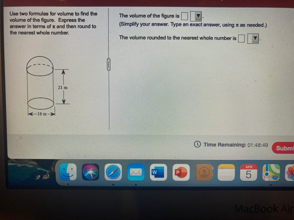 Use two formulas for volume to find the
volume of the figure. Express the
answer in terms of x and then round to
the nearest whole number.
The volume of the figure is
(Simplify your answer. Type an exact answer, using x as needed.)
The volume rounded to the nearest whole number is
21 m
K18 m-
Time Remaining: 01:48:49
Submi
APR
MacBook Air
