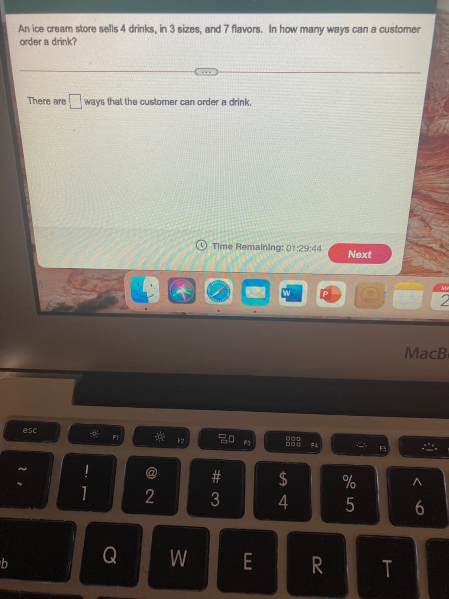 An ice cream store sells 4 drinks, in 3 sizes, and 7 flavors. In how many ways can a customer
order a drink?
There are
ways that the customer can order a drink.
Time Remaining: 01:29:44
Next
MA
w
MacB
esc
20
F1
F2
F3
F4
$
%
3
5
Q
W
E
R
6
© 2N
