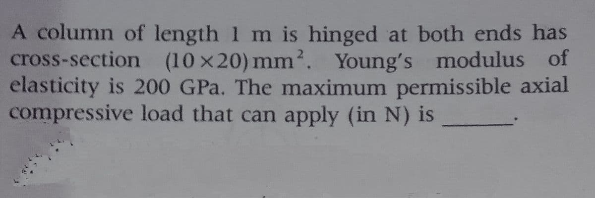 A column of length 1 m is hinged at both ends has
cross-section (10 x20) mm2. Young's modulus of
elasticity is 200 GPa. The maximum permissible axial
compressive load that can apply (in N) is
