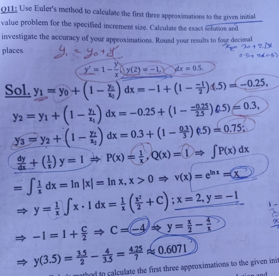 Q11: Use Euler's method to calculate the first three approximations to the given initial
value problem for the specified increment size. Calculate the exact solution and
investigate the accuracy of your approximations. Round your results to four decimal
X=X0 + 2DX
places. Y₁ = you y
0.54 2015)
y' = 1-²
X
y(2)=-1, dx=
dx = 0.5.
Sol.
y₁ = y + (1-2) dx = -1 + (1-¹) 4.5)=-0.25,
Y2 = y₁ + (1-4) dx = -0.25+ (1--235) 0.5) 0.3,
Y3y2 + (1-2) dx = 0.3+(1-3) 6.5) -0.75;
+ (1) y = 1 + P(x) = Q(x) =D⇒ [P(x) dx
= Sdx = ln |x| = In x, x > 0 ⇒ v(x) = elnx-x
⇒ y = ¹ √x · 1 dx = ( + C) ; x = 2, y = − 1
1
dx
X
⇒ −1 = 1 +
-
⇒ y(3.5)=3,5
4
⇒ C=4y= 1 -
X
ext
- 3 = 4,250.6071
method to calculate the first three approximations to the given init
on and