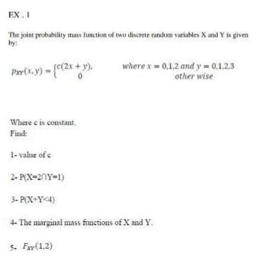 EX. I
The joint probability mass function of two discrete random variables X and Y is given
by:
Par(x. y) = (c(2x + y).
where x 0,1,2 and y 0,1,2,3
other wise
Where e is constant.
Find:
1- value of e
2- P(X=20Y=1)
3- P(X+Y<4)
4- The marginal mass functions of X and Y.
5. Fay(1,2)
