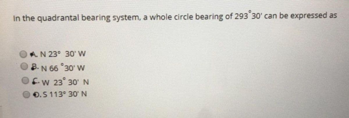 In the quadrantal bearing system, a whole circle bearing of 293 30' can be expressed as
A.N 23° 30' W
B. N 66 30' W
fw 23° 30' N
O.5 113° 30'N

