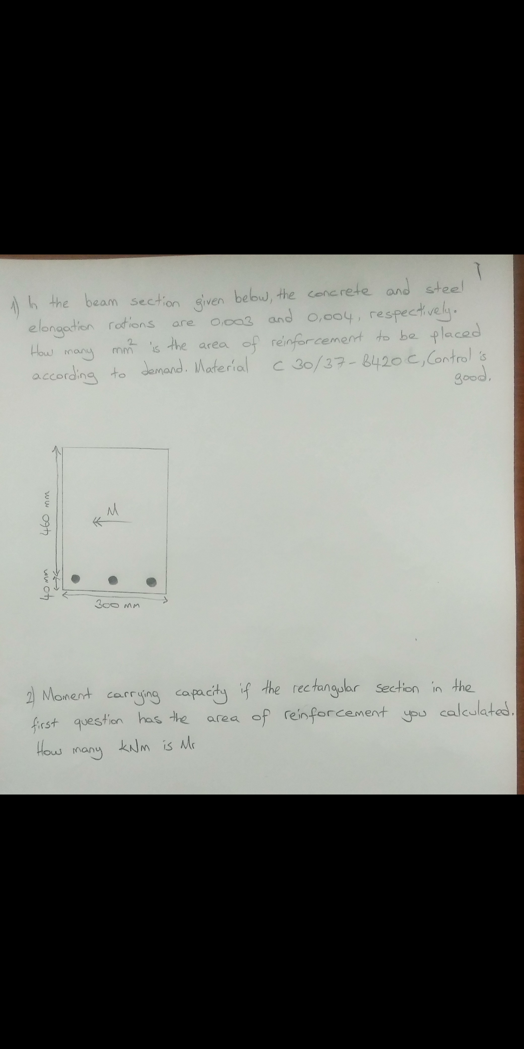 h the beam section eiven bebw, the concrete and steel
are ocos and 0,004, respectively.
mm is the area of reinforcement to be placed
c 30/37-842oc, Control is
good,
elongation rotions
How many
2.
according to demand. Material
300 MM
2 Monent carrying capacity if the rectangular section in the
you calculated.
first question has the
How
area of reinfforcement
many
kNM is Mc
